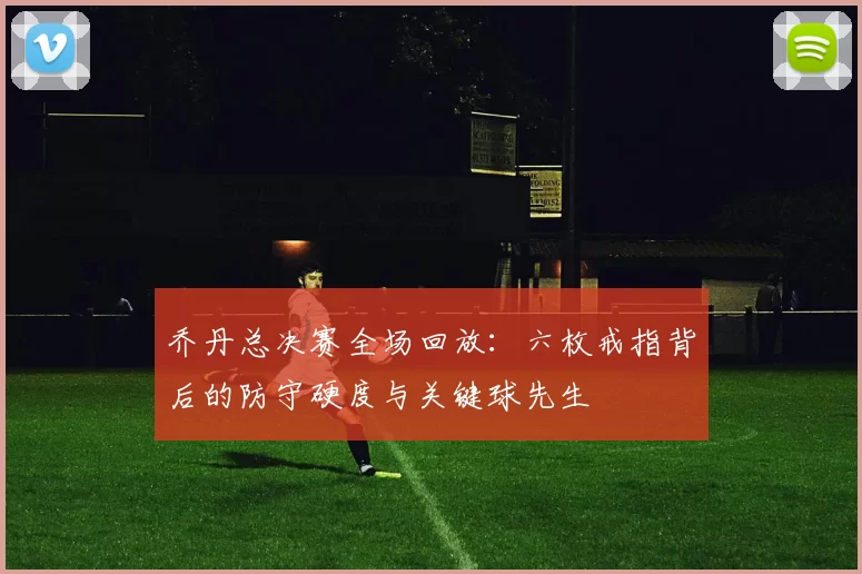 乔丹总决赛全场回放：六枚戒指背后的防守硬度与关键球先生