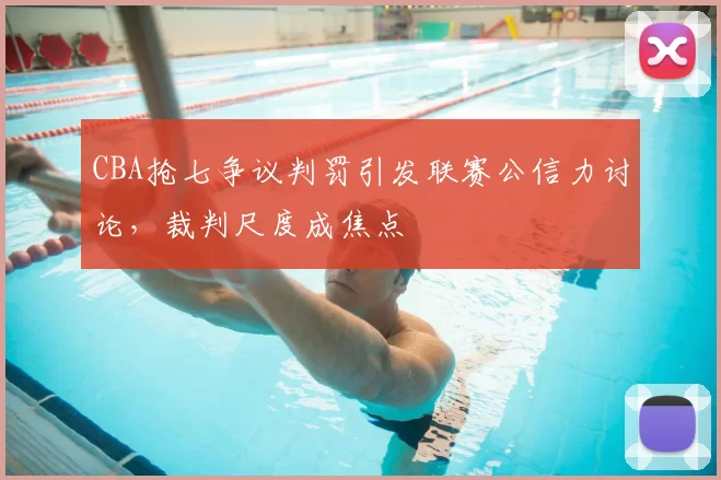 CBA抢七争议判罚引发联赛公信力讨论,裁判尺度成焦点