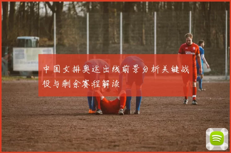 中国女排奥运出线前景分析关键战役与剩余赛程解读