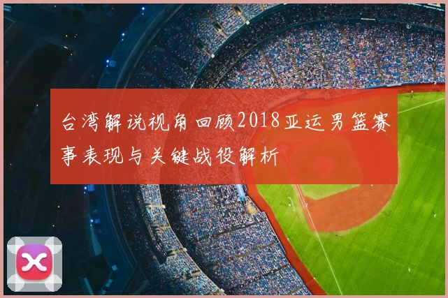 台湾解说视角回顾2018亚运男篮赛事表现与关键战役解析