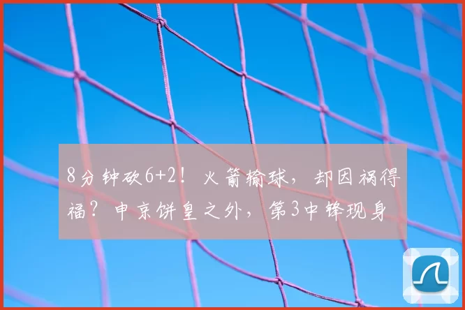 8分钟砍6+2！火箭输球，却因祸得福？申京饼皇之外，第3中锋现身