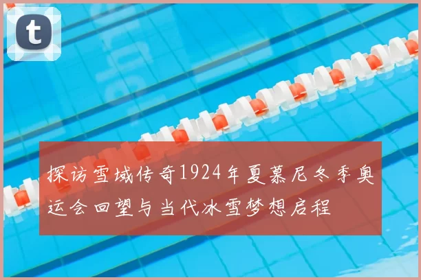 探访雪域传奇1924年夏慕尼冬季奥运会回望与当代冰雪梦想启程