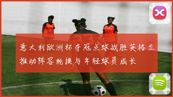 意大利欧洲杯夺冠点球战胜英格兰推动阵容轮换与年轻球员成长