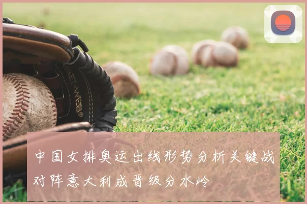 中国女排奥运出线形势分析关键战对阵意大利成晋级分水岭