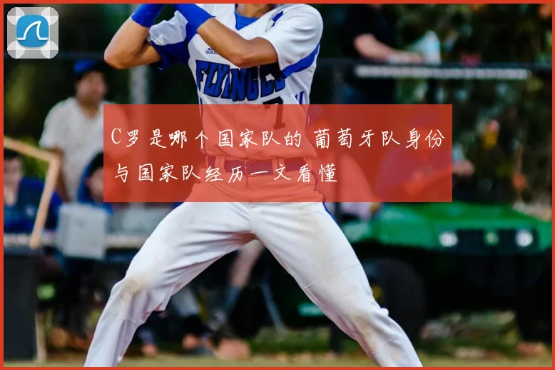 C罗是哪个国家队的 葡萄牙队身份与国家队经历一文看懂