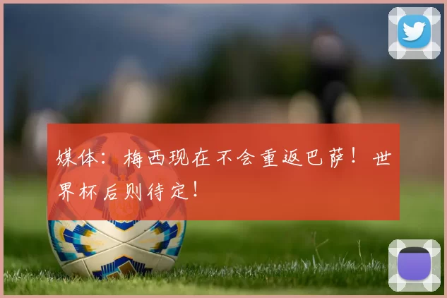 媒体:梅西现在不会重返巴萨!世界杯后则待定!