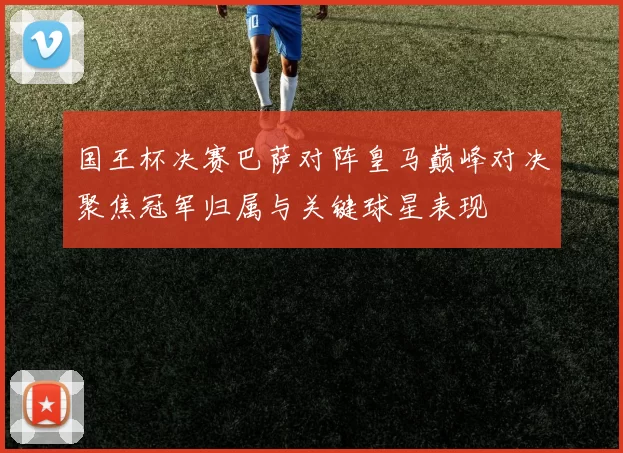 国王杯决赛巴萨对阵皇马巅峰对决聚焦冠军归属与关键球星表现