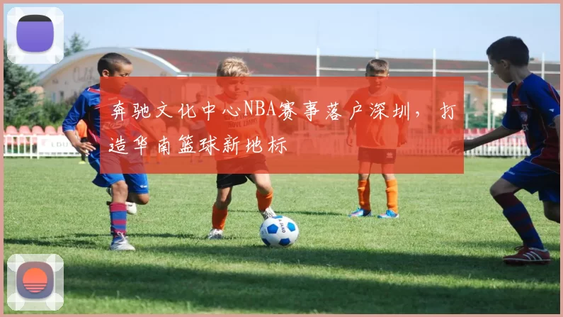 奔驰文化中心NBA赛事落户深圳,打造华南篮球新地标