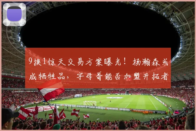 9换1惊天交易方案曝光！杨瀚森或成牺牲品，字母哥能否加盟开拓者引发热议_CBA_NBA_魔术