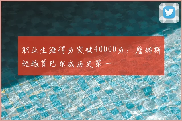 职业生涯得分突破40000分，詹姆斯超越贾巴尔成历史第一