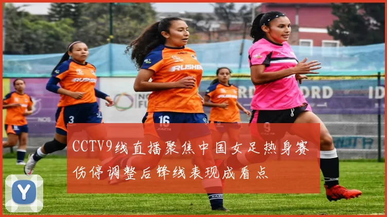 CCTV9线直播聚焦中国女足热身赛 伤停调整后锋线表现成看点