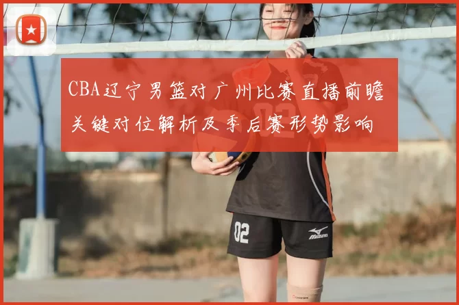 CBA辽宁男篮对广州比赛直播前瞻 关键对位解析及季后赛形势影响