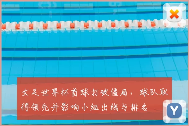 女足世界杯首球打破僵局，球队取得领先并影响小组出线与排名
