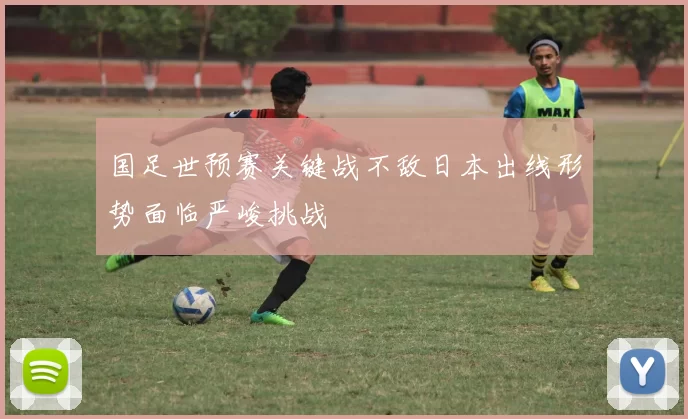 国足世预赛关键战不敌日本出线形势面临严峻挑战
