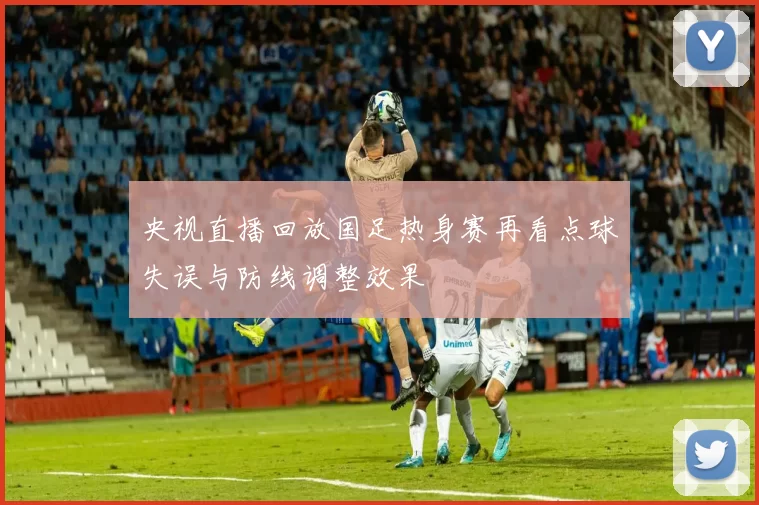 央视直播回放国足热身赛再看点球失误与防线调整效果