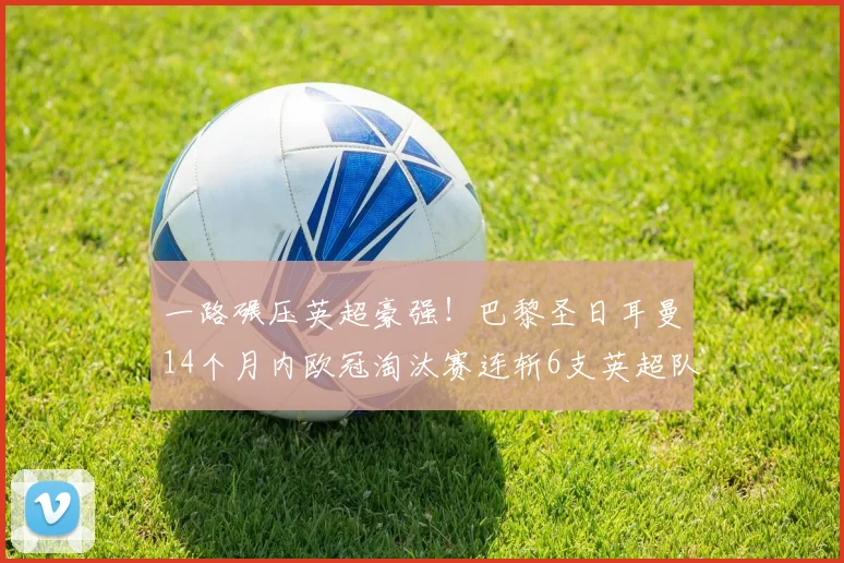 一路碾压英超豪强！巴黎圣日耳曼14个月内欧冠淘汰赛连斩6支英超队伍_阿森纳_利物浦_阿森纳