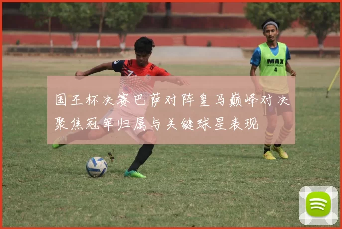 国王杯决赛巴萨对阵皇马巅峰对决聚焦冠军归属与关键球星表现