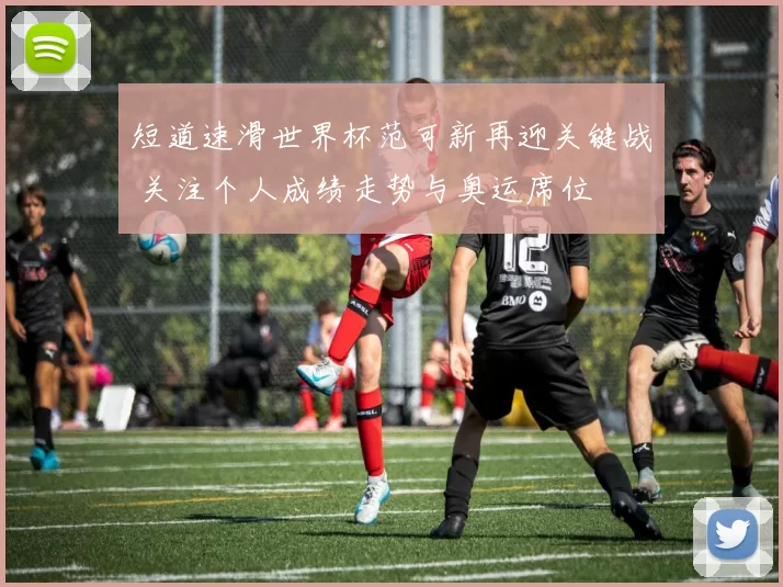 短道速滑世界杯范可新再迎关键战 关注个人成绩走势与奥运席位