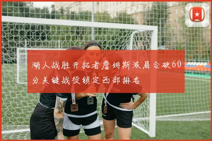 湖人战胜开拓者詹姆斯浓眉合砍60分关键战役锁定西部排名