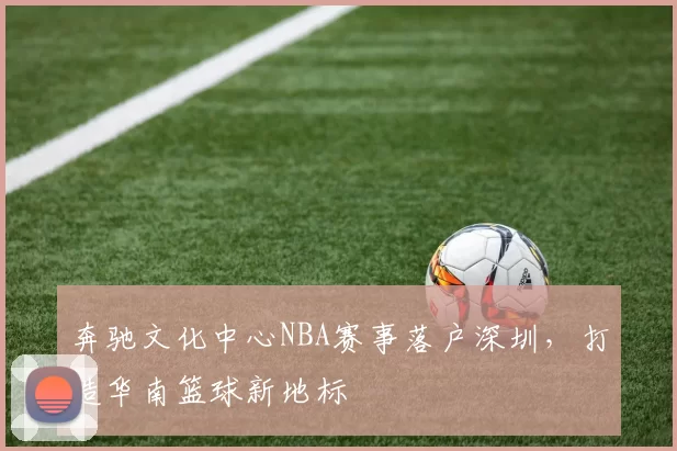 奔驰文化中心NBA赛事落户深圳，打造华南篮球新地标