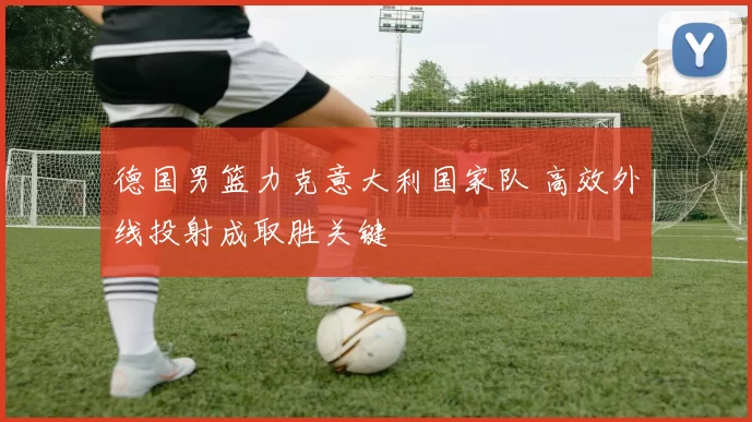 德国男篮力克意大利国家队 高效外线投射成取胜关键