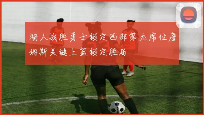 湖人战胜勇士锁定西部第九席位詹姆斯关键上篮锁定胜局