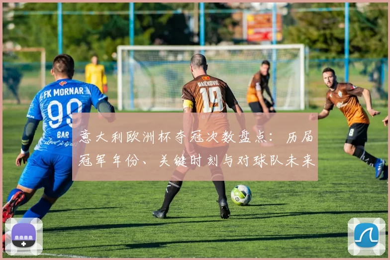 意大利欧洲杯夺冠次数盘点：历届冠军年份、关键时刻与对球队未来展望