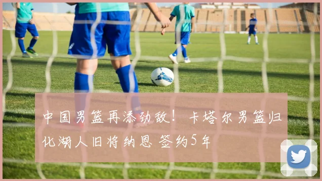 中国男篮再添劲敌！卡塔尔男篮归化湖人旧将纳恩 签约5年