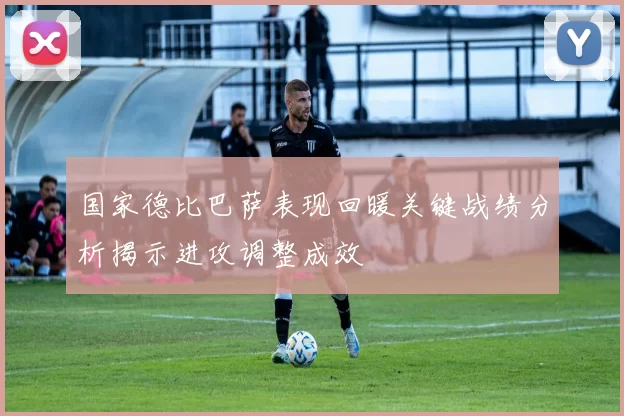 国家德比巴萨表现回暖关键战绩分析揭示进攻调整成效