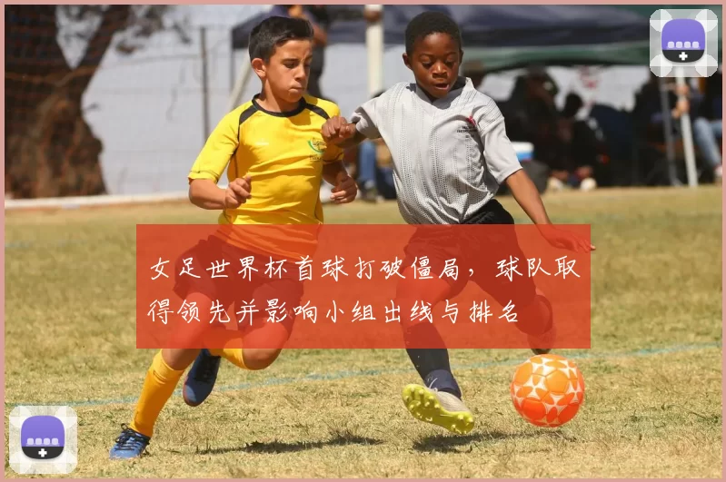 女足世界杯首球打破僵局,球队取得领先并影响小组出线与排名