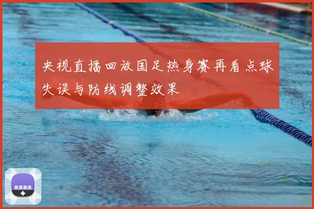 央视直播回放国足热身赛再看点球失误与防线调整效果
