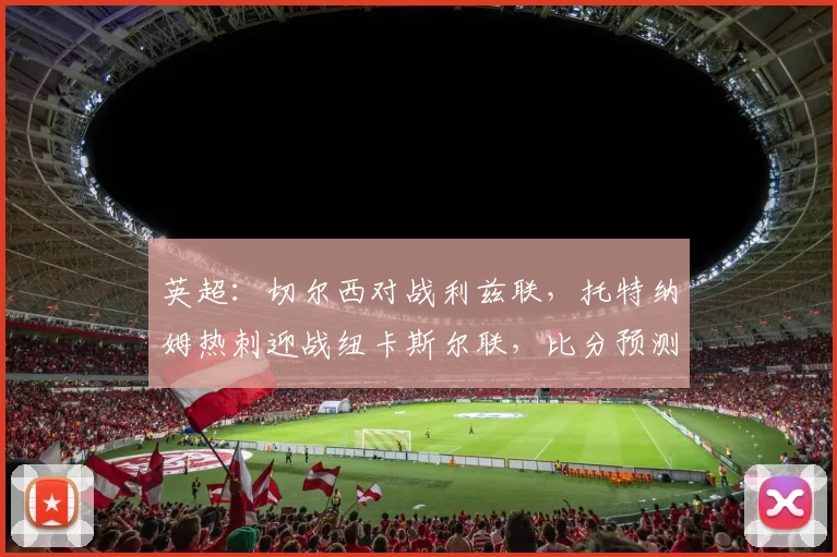 英超：切尔西对战利兹联，托特纳姆热刺迎战纽卡斯尔联，比分预测足球赛事分析_比赛_联赛_欧冠