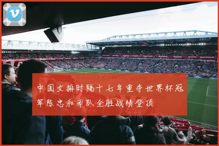 中国女排时隔十七年重夺世界杯冠军陈忠和率队全胜战绩登顶