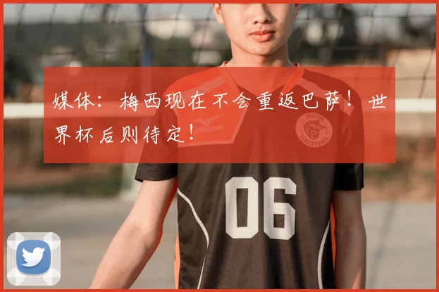 媒体：梅西现在不会重返巴萨！世界杯后则待定！