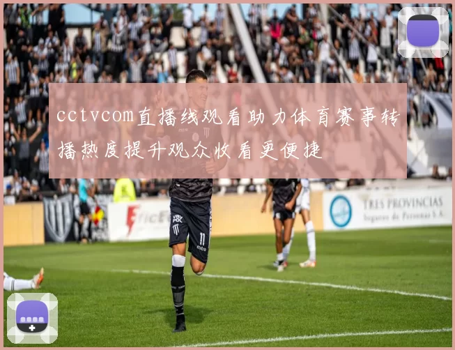 cctvcom直播线观看助力体育赛事转播热度提升观众收看更便捷