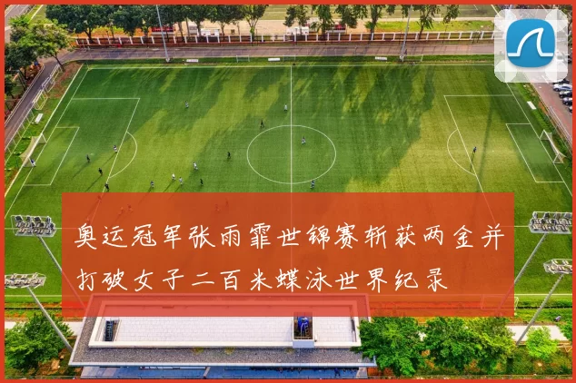 奥运冠军张雨霏世锦赛斩获两金并打破女子二百米蝶泳世界纪录