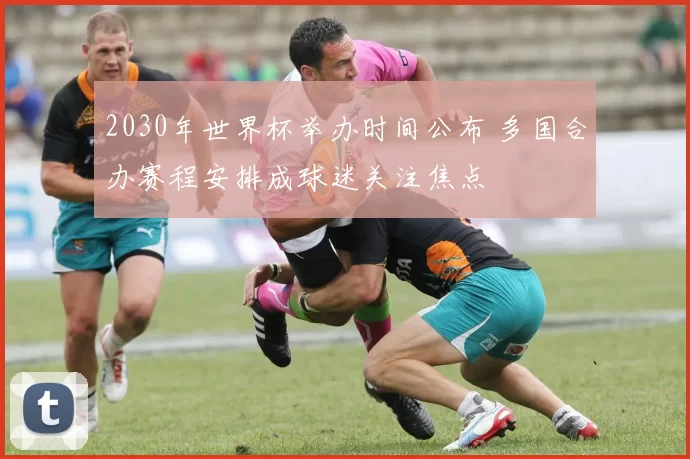 2030年世界杯举办时间公布 多国合办赛程安排成球迷关注焦点