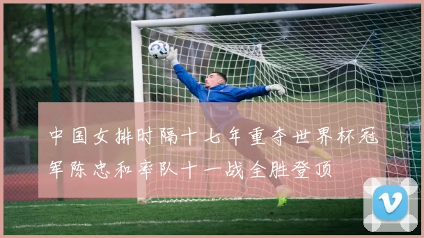 中国女排时隔十七年重夺世界杯冠军陈忠和率队十一战全胜登顶