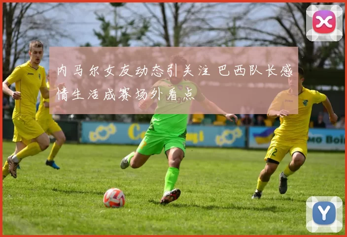 内马尔女友动态引关注 巴西队长感情生活成赛场外看点