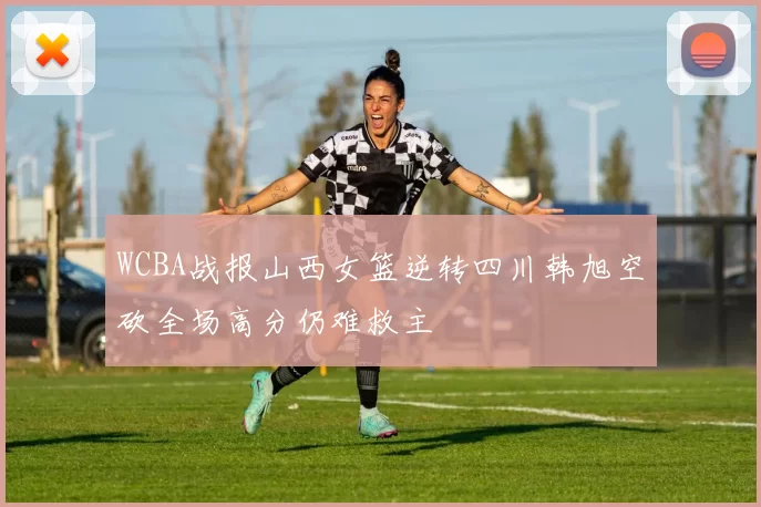 WCBA战报山西女篮逆转四川韩旭空砍全场高分仍难救主