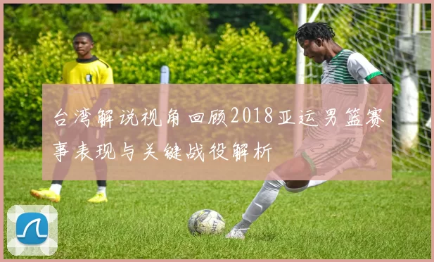 台湾解说视角回顾2018亚运男篮赛事表现与关键战役解析