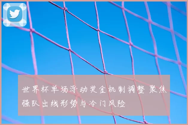 世界杯单场浮动奖金机制调整 聚焦强队出线形势与冷门风险