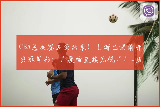 CBA总决赛还没结束！上海已提前开卖冠军衫：广厦被直接无视了？_历史_四川队_辽宁